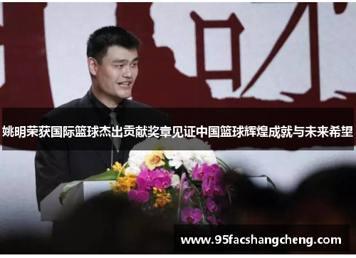 姚明荣获国际篮球杰出贡献奖章见证中国篮球辉煌成就与未来希望