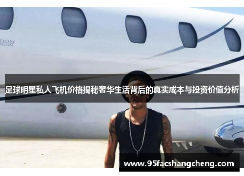 足球明星私人飞机价格揭秘奢华生活背后的真实成本与投资价值分析