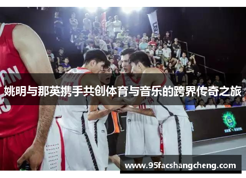 姚明与那英携手共创体育与音乐的跨界传奇之旅