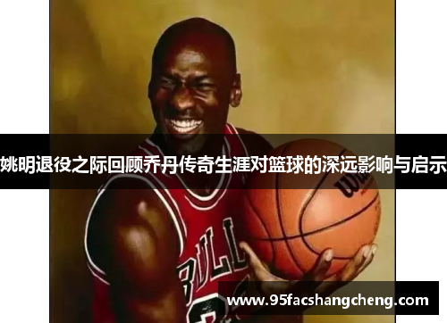 姚明退役之际回顾乔丹传奇生涯对篮球的深远影响与启示