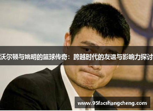 沃尔顿与姚明的篮球传奇：跨越时代的友谊与影响力探讨