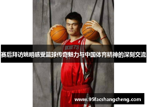 赛后拜访姚明感受篮球传奇魅力与中国体育精神的深刻交流