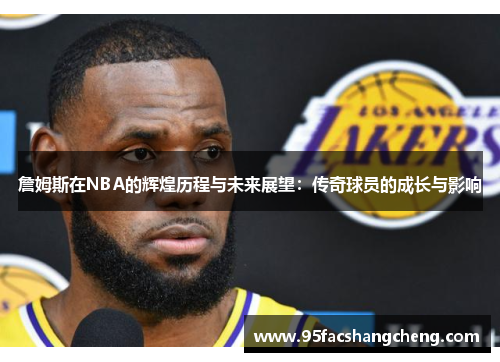 詹姆斯在NBA的辉煌历程与未来展望：传奇球员的成长与影响